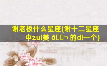 谢老板什么星座(谢十二星座中zui
美 🐬 的di一
个)